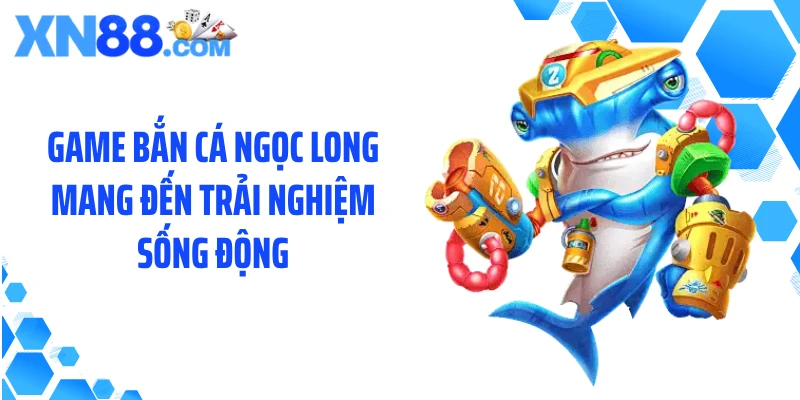 Game bắn cá Ngọc Long mang đến trải nghiệm sống động